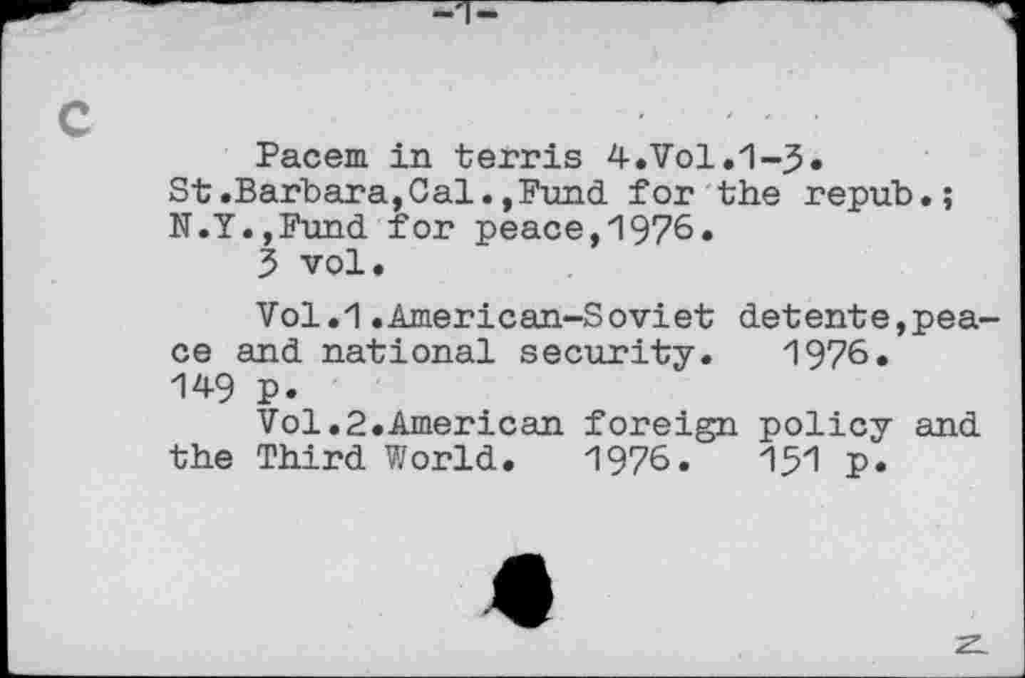 ﻿c
Pacem in terris 4-.Vol.1-5.
St.Barbara,Cal.,Fund for the repub.; N.Y.,Fund for peace,1976.
3 vol.
Vol.1 .American-Soviet detente,peace and national security. 1976« 14-9 p.
Vol.2.American foreign policy and the Third World. 1976.	151 p.